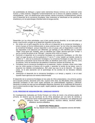 las posibilidades de distinguir y operar sobre elementos fónicos mínimos con la distinción entre
buenos y malos lectores, trabajando fundamentalmente con la lectura de palabras aisladas y de
seudopalabras.”, pero, sin desfavorecer estos aportes, siendo incluyente y multidisciplinario, parece
que el desarrollo de la conciencia fonológica, esta mostrando su efectividad en las prácticas de
enseñanza y en los aprendizajes infantiles sobre la lengua escrita.

Considera …

Desarrollar con los niños actividades, que si bien puede parecer divertido, no se sabe para que
sirvan o qué función cumplen en el desarrollo lingüístico de los niños.
• No contar con el perfil especifico de los niños en el desarrollo de la conciencia fonológica, y
tomar al grupo en forma indiferenciada (a veces solemos decir “ya mis niños han desarrollado
la conciencia fonológica”, porque responden a coro en grupo, pero al diagnosticar a cada niño
las respuestas a los ejercicios son diferentes: por ejemplo un niño identifica que su nombre
“Eligio” inicia igual que “Estrella”, pero no identifica que “Eligio” termina igual que “conejo” o
que su nombre se parece al de “Remigio”, mientras otros niños si lo hacen.
• Confundir el desarrollo de la conciencia fonológica con producción fonológica: un niño dice
“pelo” en lugar de perro, ahí ha sustituido la “rr” por la “l” o dice “estella” por estrella, donde ha
omitido la “r”, esto es la producción fonológica y la conciencia fonológica es algo mas que la
producción y asociación de los fonos del habla; es identificar como inicia, como termina, como
se parecen, como se transforman las palabras si hacemos cambios de fonemas, etc.
• Considerar que la conciencia fonológica en el preescolar, implica, consiste o tiene como meta
que los niños asocien el fonema con la grafía, o aprender el sonido de las letras, como lo
proponen los métodos onomatopéyicos. ¡No! ¡claro que esa no es la intención. En algunos
casos, se le esta asociando con el aprendizaje de los sonidos de los llamados métodos
fonéticos.
• Jerarquizar el desarrollo de la conciencia fonológica a un tiempo y espacio, o en el caso
opuesto hacer ejercicios de manera indiscriminada.
El desarrollo de la conciencia fonológica en las aulas de niños preescolares y los primeros grados
de la escuela primaria, demanda como reto, superar entre otras, las dificultades antes expuestas;
demanda considerar al niño como sujeto pensante con potencialidades cognitivas y afectivas;
demanda no perder de vista que las estrategias didácticas requieren de la creatividad del docente y
que la cultura escrita es algo mas que copiar, repetir palabras, aprender sonidos, silabas o breves
enunciados.
2.2 EL PROCESO DE ADQUISICIÓN DEL LENGUAJE ESCRITO
En investigaciones realizadas por Emilia Ferreyro con niños de inicial y los primeros grados de
primaria, se observó que las escrituras de los niños atraviesan por una serie de cambios y
evolucionan hacia niveles superiores de claridad y coherencia. Las categorías que
se
utilizaron fueron: escritura presilábica, escritura silábica, escritura silábicaalfabética: escritura alfabética.
 ESCRITURA PRESILABICA
No hay relación entre la escritura y los aspectos sonoros del habla.

 