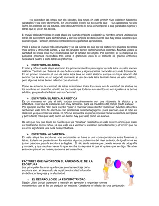 No coinciden las letras con los sonidos. Los niños en este primer nivel escriben haciendo
garabatos y los leen ‘libremente. En un principio el niño se da cuenta que
sus garabatos no son
como los escritos de los adultos, este descubrimiento lo lleva a incorporar a sus garabatos signos y
letras que el ve en los textos.
El mayor descubrimiento en esta etapa es cuando empieza a escribir su nombre, ahora utilizará las
letras de su nombre para combinarlas y por los sonidos se dará cuenta que hay otras palabras que
suenan igual. También disfruta combinando los grafismos aprendidos.
Poco a poco se vuelve más observador y se da cuenta de que en los textos hay grupitos de letras
más largos y otros más cortos, y que los grupitos tienen combinaciones distintas. Muchas veces la
cantidad de letras está muy relacionada con el tamaño del objeto. Por ejemplo: si la mariposa es
pequeña entonces necesitará tres letras o grafismos; pero si el elefante es grande entonces
necesitará cuatro a siete letras o grafismos.
 ESCRITURA SILABICA
El niño y niña en esta etapa elaboran los primeros intentos para signar a cada letra un valor sonoro
silábico. También se observa el uso de las vocales y algunas letras conocidas con más frecuencia.
En un primer momento el uso de cada letra tiene un valor silábico aunque no haya relación del
sonido con la letra, en un segundo momento el uso de cada letra también tiene un valor silábico,
pero algunas letras tienen relación con el sonido.
Como se advierte, la cantidad de letras coincide en todos los casos con la cantidad de sílabas de
los nombres en cuestión, el niño se da cuenta que todavía sus escritos no son iguales a la de los
adultos, ya que ellos le hacen ver sus “errores”.
 ESCRITURA SILÁBICA ALFABÉTICA
Es un momento en que el niño trabaja simultáneamente con dos hipótesis: la silábica y la
alfabética. Este tipo de escrituras son muy familiares para los maestros del primer grado escolar.
Por ejemplo escribe “ato’ para escribir “pato” o “marpsa” para escribir “mariposa’. Muchos docentes
confunden este tipo de escritura con problemas psicopedagógicos, pues piensan que el niño es
disléxico ya que omite las letras. El niño se encuentra en pleno proceso hacia la escritura completa
y por lo tanto más que verlo como un déficit. hay que verlo como un avance.
De allí que hay que tener en cuenta que los “dictados” realizados en este nivel lo único que traen
es frustración en los niños, ya que este va a verificar si escriben correctamente y el “error” que no
es error significaría una nota desaprobatoria.
 ESCRITURA ALFABETICA:
En esta etapa las escrituras son construidas en base a una correspondencia entre fonemas y
letras, todavía se presentan en los escritos algunos problemas del nivel anterior, de igual forma se
juntan palabras, pero la escritura es legible. El niño se da cuenta que comete errores de ortografía
y sintaxis, y que muchas veces lo que escribe no expresa lo que él quiere que se diga. Se abre
entonces para él un nuevo panorama en la escritura.

FACTORES QUE FAVORECEN EL APRENDIZAJE DE LA
ESCRITURA
Los principales factores que favorecen el aprendizaje de la
escritura son : el desarrollo de la psicomotricidad, la función
simbólica, el lenguaje y la afectividad.
o EL DESAROLLO DE LA PSICOMOTRICDAD
Según Lilian Lurcat aprender a escribir es aprender a organizar ciertos
movimientos con el fin de producir un modelo. Constituye el efecto de una conjunción

 
