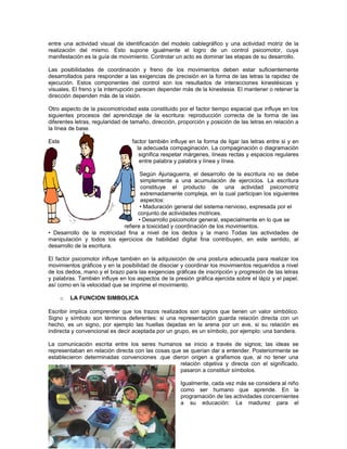 entre una actividad visual de identificación del modelo cablegráfico y una actividad motriz de la
realización del mismo. Esto supone igualmente el logro de un control psicomotor, cuya
manifestación es la guía de movimiento. Controlar un acto es dominar las etapas de su desarrollo.
Las posibilidades de coordinación y freno de los movimientos deben estar suficientemente
desarrollados para responder a las exigencias de precisión en la forma de las letras la rapidez de
ejecución. Estos componentes del control son los resultados de interacciones kinestésicas y
visuales. El freno y la interrupción parecen depender más de la kinestesia. El mantener o retener la
dirección dependen más de la visión.
Otro aspecto de la psicomotricidad esta constituido por el factor tiempo espacial que influye en los
siguientes procesos del aprendizaje de la escritura: reproducción correcta de la forma de las
diferentes letras, regularidad de tamaño, dirección, proporción y posición de las letras en relación a
la línea de base.
Este

factor también influye en la forma de ligar las letras entre si y en
la adecuada compaginación. La compaginación o diagramación
significa respetar márgenes, líneas rectas y espacios regulares
entre palabra y palabra y línea y línea.

Según Ajuriaguerra, el desarrollo de la escritura no se debe
simplemente a una acumulación de ejercicios. La escritura
constituye el producto de una actividad psicomotriz
extremadamente compleja, en la cual participan los siguientes
aspectos:
• Maduración general del sistema nervioso, expresada por el
conjunto de actividades motrices.
• Desarrollo psicomotor general, especialmente en lo que se
refiere a toxicidad y coordinación de los movimientos.
• Desarrollo de la motricidad fina a nivel de los dedos y la mano Todas las actividades de
manipulación y todos los ejercicios de habilidad digital fina contribuyen, en este sentido, al
desarrollo de la escritura.
El factor psicomotor influye también en la adquisición de una postura adecuada para realizar los
movimientos gráficos y en la posibilidad de disociar y coordinar los movimientos requeridos a nivel
de los dedos, mano y el brazo para las exigencias gráficas de inscripción y progresión de las letras
y palabras. También influye en los aspectos de la presión gráfica ejercida sobre el lápiz y el papel,
así como en la velocidad que se imprime el movimiento.
o

LA FUNCION SIMBOLICA

Escribir implica comprender que los trazos realizados son signos que tienen un valor simbólico.
Signo y símbolo son términos deferentes: si una representación guarda relación directa con un
hecho, es un signo, por ejemplo las huellas dejadas en la arena por un ave, si su relación es
indirecta y convencional es decir aceptada por un grupo, es un símbolo, por ejemplo: una bandera.
La comunicación escrita entre los seres humanos se inicio a través de signos; las ideas se
representaban en relación directa con las cosas que se querían dar a entender. Posteriormente se
establecieron determinadas convenciones .que dieron origen a grafismos que, al no tener una
relación objetiva y directa con el significado,
pasaron a constituir símbolos.
Igualmente, cada vez más se considera al niño
como ser humano que aprende. En la
programación de las actividades concernientes
a su educación: La madurez para el

 