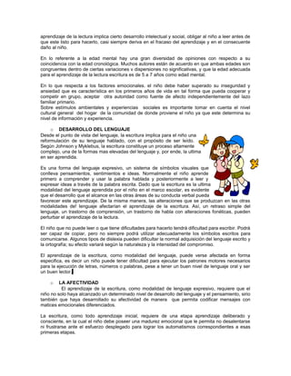 aprendizaje de la lectura implica cierto desarrollo intelectual y social, obligar al niño a leer antes de
que este listo para hacerlo, casi siempre deriva en el fracaso del aprendizaje y en el consecuente
daño al niño.
En lo referente a la edad mental hay una gran diversidad de opiniones con respecto a su
coincidencia con la edad cronológica. Muchos autores están de acuerdo en que ambas edades son
congruentes dentro de ciertas variaciones v dispersiones no significativas, y que la edad adecuada
para el aprendizaje de la lectura escritura es de 5 a 7 años como edad mental.
En lo que respecta a los factores emocionales. el niño debe haber superado su inseguridad y
ansiedad que es característica en los primeros años de vida en tal forma que pueda cooperar y
competir en grupo, aceptar otra autoridad como fuente de afecto independientemente del lazo
familiar primario.
Sobre estímulos ambientales y experiencias sociales es importante tomar en cuenta el nivel
cultural general del hogar de la comunidad de donde proviene el niño ya que este determina su
nivel de información y experiencia.
o DESARROLLO DEL LENGUAJE
Desde el punto de vista del lenguaje, la escritura implica para el niño una
reformulación de su lenguaje hablado, con el propósito de ser leído.
Según Johnson y Myklebus, la escritura constituye un proceso altamente
complejo, una de la formas mas elevadas del lenguaje y, por ende, la ultima
en ser aprendida.
Es una forma del lenguaje expresivo, un sistema de símbolos visuales que
conlleva pensamientos, sentimientos e ideas. Normalmente el niño aprende
primero a comprender y usar la palabra hablada y posteriormente a leer y
expresar ideas a través de la palabra escrita. Dado que la escritura es la ultima
modalidad del lenguaje aprendida por el niño en el marco escolar, es evidente
que el desarrollo que el alcance en las otras áreas de su conducta verbal pueda
favorecer este aprendizaje. De la misma manera, las alteraciones que se produzcan en las otras
modalidades de! lenguaje afectarían el aprendizaje de la escritura. Así, un retraso simple del
lenguaje, un trastorno de comprensión, un trastorno de habla con alteraciones fonéticas, pueden
perturbar el aprendizaje de la lectura.
El niño que no puede leer o que tiene dificultades para hacerlo tendrá dificultad para escribir. Podrá
ser capaz de copiar, pero no siempre podrá utilizar adecuadamente los símbolos escritos para
comunicarse. Algunos tipos de dislexia pueden dificultar la normal adquisición del lenguaje escrito y
la ortografía; su efecto variará según la naturaleza y la intensidad del compromiso.
El aprendizaje de la escritura, corno modalidad del lenguaje, puede verse afectada en forma
especifica, es decir un niño puede tener dificultad para ejecutar los patrones motores necesarios
para la ejecución de letras, números o palabras, pese a tener un buen nivel de lenguaje oral y ser
un buen lector.
LA AFECTIVIDAD
El aprendizaje de la escritura, como modalidad de lenguaje expresivo, requiere que el
niño no solo haya alcanzado un determinado nivel de desarrollo del lenguaje y el pensamiento, sirio
también que haya desarrollado su afectividad de manera que permita codificar mensajes con
matices emocionales diferenciados.
o

La escritura, como todo aprendizaje inicial, requiere de una etapa aprendizaje deliberado y
consciente, en la cual el niño debe poseer una madurez emocional que le permita no desalentarse
ni frustrarse ante el esfuerzo desplegado para lograr los automatismos correspondientes a esas
primeras etapas.

 