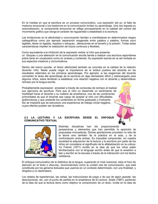 En la medida en que la escritura es un proceso comunicativo, una expresión del yo, la falta de
madurez emocional o los trastornos en la comunicación limitan su aprendizaje. Una vez lograda su
automatización, el componente emocional se refleja principalmente en la calidad del control del
movimiento gráfico que otorga el carácter de regularidad o estabilidad a la escritura.
Las limitaciones en la afectividad y comunicación tienden a manifestarse en determinados rasgos
cablegráficos como por ejemplo separación exagerada entre palabra y palabra, formas poco
legibles, letras no ligadas, repasos o retoques , alteraciones en el tamaño y la presión. Todas estas
características impiden la realización de trazos continuos y flexibles.
Como equivalente a la inhibición de la expresión verbal, el niño que presenta
un bloqueo o una alteración en la comunicación escrita tiende a realizar una escritura espontánea
pobre tanto en vocabulario como en sintaxis y contenido. Su expresión escrita se ve así limitada en
sus aspectos creativos y comunicativos.
Dentro del marco escolar, el factor afectividad también se concreta en la calidad de la relación
docente- niño. Nadie puede negar la importancia de la actitud positiva del docente en los
resultados obtenidos en los primeros aprendizajes. Por ejemplo, si las exigencias del docente
convierten la tarea del aprendizaje de la escritura en algo demasiado difícil y sobrecargado para
algunos niños, estos tenderán a establecer una relación negativa con el docente y desarrollaran
rechazo por la lengua escrita.
Probablemente expresaran ansiedad a través de conductas de rechazo al realizar
sus ejercicios de escritura. Para que el niño no desarrolle un sentimiento de
hostilidad hacia el docente y su materia de enseñanza, una de las condiciones
primordiales es que el docente sea capaz de aceptar al niño con dificultades
grafomotoras y que presente los contenidos en forma graduada y rnotivante.
Así se impedirá que se estructure una experiencia de trabajo inicial negativa,
cuyos efectos pueden ser duraderos.

2.3 LA LECTURA Y LA
COMUNICATIVO TEXTUAL

ESCRITURA

DESDE

EL

ENFOQUE

Distintas disciplinas han ido proporcionando
perspectivas y elementos que han permitido la aparición de
propuestas innovadoras. Dichas aportaciones proceden no sólo de
la teoría sino también de la práctica en el aula, y de la
confrontación entre ambas. Es imposible comprender, en nuestra
sociedad la adquisición de la lectura y la escritura por parte de los
niños sin considerar el significado de la alfabetización en la cultura.
Ya Freinet (1971) incidió en la idea de que los niños están
familiarizados con el lenguaje escrito antes de que le enseñen a
leer y escribir en la escuela a través de la interacción con los textos
cotidianos.
El enfoque comunicativo de la didáctica de la lengua, superando el nivel oracional, sitúa el foco de
atención en el texto o discurso, reconociéndolo como la unidad real de comunicación, que está
constituida por los géneros textuales que usamos en un contexto determinado, con una finalidad, y
dirigidos a un destinatario.
Los relatos de experiencias, las cartas, las instrucciones de juego o de uso de algún aparato, las
descripciones, etc. son el punto de partida en la enseñanza de la Lectura. Soleé (1987), partiendo
de la idea de que la lectura tiene como objetivo la comprensión de un texto, incide en la idea de

 