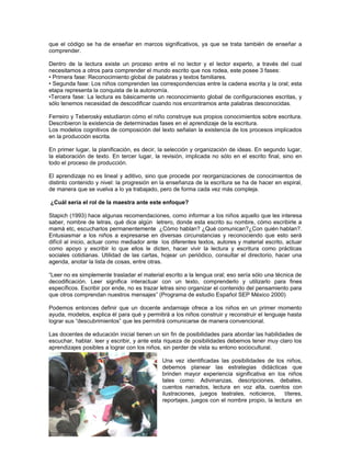 que el código se ha de enseñar en marcos significativos, ya que se trata también de enseñar a
comprender.
Dentro de la lectura existe un proceso entre el no lector y el lector experto, a través del cual
necesitamos a otros para comprender el mundo escrito que nos rodea, este posee 3 fases:
• Primera fase: Reconocimiento global de palabras y textos familiares.
• Segunda fase: Los niños comprenden las correspondencias entre la cadena escrita y la oral; esta
etapa representa la conquista de la autonomía.
•Tercera fase: La lectura es básicamente un reconocimiento global de configuraciones escritas, y
sólo tenemos necesidad de descodificar cuando nos encontramos ante palabras desconocidas.
Ferreiro y Teberosky estudiaron cómo el niño construye sus propios conocimientos sobre escritura.
Describieron la existencia de determinadas fases en el aprendizaje de la escritura.
Los modelos cognitivos de composición del texto señalan la existencia de los procesos implicados
en la producción escrita.
En primer lugar, la planificación, es decir, la selección y organización de ideas. En segundo lugar,
la elaboración de texto. En tercer lugar, la revisión, implicada no sólo en el escrito final, sino en
todo el proceso de producción.
El aprendizaje no es lineal y aditivo, sino que procede por reorganizaciones de conocimientos de
distinto contenido y nivel: la progresión en la enseñanza de la escritura se ha de hacer en espiral,
de manera que se vuelva a lo ya trabajado, pero de forma cada vez más compleja.
¿Cuál sería el rol de la maestra ante este enfoque?
Stapich (1993) hace algunas recomendaciones, como informar a los niños aquello que les interesa
saber, nombre de letras, qué dice algún letrero, donde esta escrito su nombre, cómo escribirle a
mamá etc, escucharlos permanentemente ¿Cómo hablan? ¿Qué comunican?¿Con quién hablan?.
Entusiasmar a los niños a expresarse en diversas circunstancias y reconociendo que esto será
difícil al inicio, actuar como mediador ante los diferentes textos, autores y material escrito, actuar
como apoyo y escribir lo que ellos le dicten, hacer vivir la lectura y escritura como prácticas
sociales cotidianas. Utilidad de las cartas, hojear un periódico, consultar el directorio, hacer una
agenda, anotar la lista de cosas, entre otras.
“Leer no es simplemente trasladar el material escrito a la lengua oral; eso sería sólo una técnica de
decodificación. Leer significa interactuar con un texto, comprenderlo y utilizarlo para fines
específicos. Escribir por ende, no es trazar letras sino organizar el contenido del pensamiento para
que otros comprendan nuestros mensajes” (Programa de estudio Español SEP México 2000)
Podemos entonces definir que un docente andamiaje ofrece a los niños en un primer momento
ayuda, modelos, explica él para qué y permitirá a los niños construir y reconstruir el lenguaje hasta
lograr sus “descubrimientos” que les permitirá comunicarse de manera convencional.
Las docentes de educación inicial tienen un sin fin de posibilidades para abordar las habilidades de
escuchar, hablar. leer y escribir, y ante esta riqueza de posibilidades debemos tener muy claro los
aprendizajes posibles a lograr con los niños, sin perder de vista su entono sociocultural.
Una vez identificadas las posibilidades de los niños,
debemos planear las estrategias didácticas que
brinden mayor experiencia significativa en los niños
tales como: Adivinanzas, descripciones, debates,
cuentos narrados, lectura en voz alta, cuentos con
ilustraciones, juegos teatrales, noticieros,
títeres,
reportajes, juegos con el nombre propio, la lectura en

 