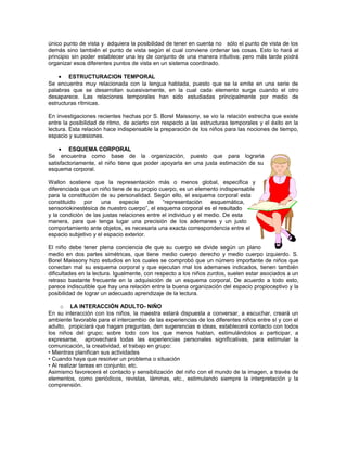 único punto de vista y adquiera la posibilidad de tener en cuenta no sólo el punto de vista de los
demás sino también el punto de vista según el cual conviene ordenar las cosas. Esto lo hará al
principio sin poder establecer una ley de conjunto de una manera intuitiva; pero más tarde podrá
organizar esos diferentes puntos de vista en un sistema coordinado.
• ESTRUCTURACION TEMPORAL
Se encuentra muy relacionada con la lengua hablada, puesto que se la emite en una serie de
palabras que se desarrollan sucesivamente, en la cual cada elemento surge cuando el otro
desaparece. Las relaciones temporales han sido estudiadas principalmente por medio de
estructuras rítmicas.
En investigaciones recientes hechas por S. Borel Maissony, se vio la relación estrecha que existe
entre la posibilidad de ritmo, de acierto con respecto a las estructuras temporales y el éxito en la
lectura. Esta relación hace indispensable la preparación de los niños para las nociones de tiempo,
espacio y sucesiones.
• ESQUEMA CORPORAL
Se encuentra como base de la organización, puesto que para lograrla
satisfactoriamente, el niño tiene que poder apoyarla en una justa estimación de su
esquema corporal.
Wallon sostiene que la representación más o menos global, especifica y
diferenciada que un niño tiene de su propio cuerpo, es un elemento indispensable
para la constitución de su personalidad. Según ello, el esquema corporal esta
constituido
por
una
especie
de
“representación
esquemática,
sensoriokinestésica de nuestro cuerpo”, el esquema corporal es el resultado
y la condición de las justas relaciones entre el individuo y el medio. De esta
manera, para que tenga lugar una precisión de los ademanes y un justo
comportamiento ante objetos, es necesaria una exacta correspondencia entre el
espacio subjetivo y el espacio exterior.
El niño debe tener plena conciencia de que su cuerpo se divide según un plano
medio en dos partes simétricas, que tiene medio cuerpo derecho y medio cuerpo izquierdo. S.
Borel Maissony hizo estudios en los cuales se comprobó que un número importante de niños que
conectan mal su esquema corporal y que ejecutan mal los ademanes indicados, tienen también
dificultades en la lectura. Igualmente, con respecto a los niños zurdos, suelen estar asociados a un
retraso bastante frecuente en la adquisición de un esquema corporal, De acuerdo a todo esto,
parece indiscutible que hay una relación entre la buena organización del espacio propioceptivo y la
posibilidad de lograr un adecuado aprendizaje de la lectura.
o LA INTERACCIÓN ADULTO- NIÑO
En su interacción con los niños, la maestra estará dispuesta a conversar, a escuchar, creará un
ambiente favorable para el intercambio de las experiencias de los diferentes niños entre sí y con el
adulto, propiciará que hagan preguntas, den sugerencias e ideas, establecerá contacto con todos
los niños del grupo; sobre todo con los que menos hablan, estimulándolos a participar, a
expresarse, aprovechará todas las experiencias personales significativas, para estimular la
comunicación, la creatividad, el trabajo en grupo:
• Mientras planifican sus actividades
• Cuando haya que resolver un problema o situación
• Al realizar tareas en conjunto, etc.
Asimismo favorecerá el contacto y sensibilización del niño con el mundo de la imagen, a través de
elementos, como periódicos, revistas, láminas, etc., estimulando siempre la interpretación y la
comprensión.

 
