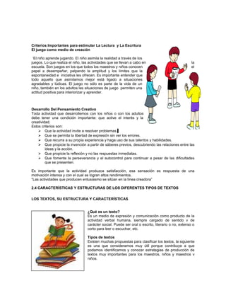 Criterios Importantes para estimular La Lectura y La Escritura
El juego como medio de creación
‘El niño aprende jugando. El niño asimila la realidad a través de los
juegos. Lo que realiza el niño, las actividades que se llevan a cabo en
escuela. Son juegos en los que todos los maestros y niños conocen
papel a desempeñar, palpando la amplitud y los límites que la
espontaneidad e iniciativa les ofrecen. Es importante entender que
todo aquello que asimilamos mejor está ligado a situaciones
agradables y lúdicas. El juego no sólo es parte de la vida de un
niño, también en los adultos las situaciones de juego permiten una
actitud positiva para interiorizar y aprender.

la
el

Desarrollo Del Pensamiento Creativo
Toda actividad que desarrollemos con los niños o con los adultos
debe tener una condición importante: que active el interés y la
creatividad.
Estos criterios son:
 Que la actividad invite a resolver problemas.
 Que se permita la libertad de expresión sin ver los errores.
 Que recurra a su propia experiencia y haga uso de sus talentos y habilidades.
 Que propicie la invención a partir de sáberes previos, descubriendo las relaciones entre las
ideas y la acción.
 Que propicie la reflexión y no las respuestas inmediatas.
 Que fomente la perseverancia y el autocontrol para continuar a pesar de las dificultades
que se presenten.
Es importante que la actividad produzca satisfacción, esa sensación es respuesta de una
motivación intensa y con el cual se logran altos rendimientos.
“Las actividades que producen entusiasmo se sitúan en la línea creadora”
2.4 CARACTERÍSTICAS Y ESTRUCTURAS DE LOS DIFERENTES TIPOS DE TEXTOS
LOS TEXTOS, SU ESTRUCTURA Y CARACTERÍSTICAS
¿Qué es un texto?
Es un medio de expresión y comunicación como producto de la
actividad verbal humana, siempre cargado de sentido v de
carácter social. Puede ser oral o escrito, literario o no, extenso o
corto para leer o escuchar, etc.
Tipos de textos
Existen muchas propuestas para clasificar los textos, la siguiente
es una que consideramos muy útil porque contribuye a que
podamos identificamos y conocer estrategias de producción de
textos muy importantes para los maestros, niños y maestros v
niños.

 
