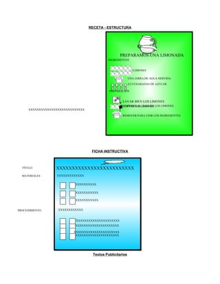 RECETA - ESTRUCTURA

PREPARAMOS UNA LIMONADA
INGREDIENTES

10 LIMONES
UNA JARRA DE AGUA HERVIDA
4 CUCHARADAS DE AZÚCAR
PREPARACIÓN

LAVAR BIEN LOS LIMONES
EXPRIMIR EL JUGO DE
CORTAR LOS LIMONES LOS LIMONES
XXXXXXXXXXXXXXXXXXXXXXXXXXX
REMOVER PARA UNIR LOS INGREDIENTES

FICHA INSTRUCTIVA

TÍTULO

XXXXXXXXXXXXXXXXXXXXXXXXX

MATERIALES

XXXXXXXXXXXXX
XXXXXXXXXXX
XXXXXXXXXXXX
XXXXXXXXXXXX

PROCEDIMIENTO

XXXXXXXXXXXX

XXXXXXXXXXXXXXXXXXXXXX
XXXXXXXXXXXXXXXXXXXXXX
XXXXXXXXXXXXXXXXXXXXXX
XXXXXXXXXXXXXXXXXXXXXX

Textos Publicitarios

 