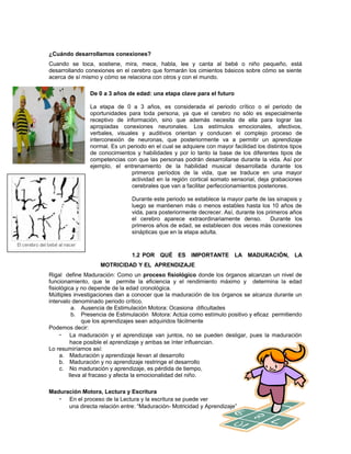¿Cuándo desarrollamos conexiones?
Cuando se toca, sostiene, mira, mece, habla, lee y canta al bebé o niño pequeño, está
desarrollando conexiones en el cerebro que formarán los cimientos básicos sobre cómo se siente
acerca de sí mismo y cómo se relaciona con otros y con el mundo.
De 0 a 3 años de edad: una etapa clave para el futuro
La etapa de 0 a 3 años, es considerada el periodo crítico o el periodo de
oportunidades para toda persona, ya que el cerebro no sólo es especialmente
receptivo de información, sino que además necesita de ella para lograr las
apropiadas conexiones neuronales. Los estímulos emocionales, afectivos,
verbales, visuales y auditivos orientan y conducen el complejo proceso de
interconexión de neuronas, que posteriormente va a permitir un aprendizaje
normal. Es un periodo en el cual se adquiere con mayor facilidad los distintos tipos
de conocimientos y habilidades y por lo tanto la base de los diferentes tipos de
competencias con que las personas podrán desarrollarse durante la vida. Así por
ejemplo, el entrenamiento de la habilidad musical desarrollada durante los
primeros períodos de la vida, que se traduce en una mayor
actividad en la región cortical somato sensorial, deja grabaciones
cerebrales que van a facilitar perfeccionamientos posteriores.
Durante este periodo se establece la mayor parte de las sinapsis y
luego se mantienen más o menos estables hasta los 10 años de
vida, para posteriormente decrecer. Así, durante los primeros años
el cerebro aparece extraordinariamente denso.
Durante los
primeros años de edad, se establecen dos veces más conexiones
sinápticas que en la etapa adulta.

1.2 POR QUÉ ES IMPORTANTE LA MADURACIÓN, LA
MOTRICIDAD Y EL APRENDIZAJE
Rigal define Maduración: Como un proceso fisiológico donde los órganos alcanzan un nivel de
funcionamiento, que le permite la eficiencia y el rendimiento máximo y determina la edad
fisiológica y no depende de la edad cronológica.
Múltiples investigaciones dan a conocer que la maduración de los órganos se alcanza durante un
intervalo denominado periodo crítico.
a. Ausencia de Estimulación Motora: Ocasiona dificultades
b. Presencia de Estimulación Motora: Actúa como estímulo positivo y eficaz permitiendo
que los aprendizajes sean adquiridos fácilmente
Podemos decir:
• La maduración y el aprendizaje van juntos, no se pueden desligar, pues la maduración
hace posible el aprendizaje y ambas se ínter influencian.
Lo resumiríamos así:
a. Maduración y aprendizaje llevan al desarrollo
b. Maduración y no aprendizaje restringe el desarrollo
c. No maduración y aprendizaje, es pérdida de tiempo,
lleva al fracaso y afecta la emocionalidad del niño.
Maduración Motora, Lectura y Escritura
• En el proceso de la Lectura y la escritura se puede ver
una directa relación entre: “Maduración- Motricidad y Aprendizaje”

 