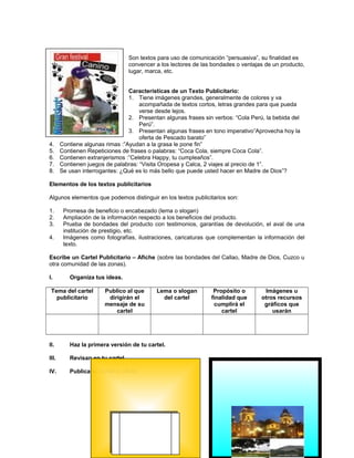 Son textos para uso de comunicación “persuasiva”, su finalidad es
convencer a los lectores de las bondades o ventajas de un producto,
lugar, marca, etc.

4.
5.
6.
7.
8.

Características de un Texto Publicitario:
1. Tiene imágenes grandes, generalmente de colores y va
acompañada de textos cortos, letras grandes para que pueda
verse desde lejos.
2. Presentan algunas frases sin verbos: “Cola Perú, la bebida del
Perú”.
3. Presentan algunas frases en tono imperativo”Aprovecha hoy la
oferta de Pescado barato”
Contiene algunas rimas :”Ayudan a la grasa le pone fin”
Contienen Repeticiones de frases o palabras: “Coca Cola, siempre Coca Cola”.
Contienen extranjerismos :”Celebra Happy, tu cumpleaños”.
Contienen juegos de palabras: “Visita Oropesa y Calca, 2 viajes al precio de 1”.
Se usan interrogantes: ¿Qué es lo más bello que puede usted hacer en Madre de Dios”?

Elementos de los textos publicitarios
Algunos elementos que podemos distinguir en los textos publicitarios son:
1.
2.
3.
4.

Promesa de beneficio o encabezado (lema o slogan)
Ampliación de la información respecto a los beneficios del producto.
Prueba de bondades del producto con testimonios, garantías de devolución, el aval de una
institución de prestigio, etc.
Imágenes como fotografías, ilustraciones, caricaturas que complementan la información del
texto.

Escribe un Cartel Publicitario – Afiche (sobre las bondades del Callao, Madre de Dios, Cuzco u
otra comunidad de las zonas).
I.

Organiza tus ideas.

Tema del cartel
publicitario

Publico al que
dirigirán el
mensaje de su
cartel

Lema o slogan
del cartel

II.

Haz la primera versión de tu cartel.

III.

Revisan en tu cartel

IV.

Publica tu cartel o afiche

Propósito o
finalidad que
cumplirá el
cartel

Imágenes u
otros recursos
gráficos que
usarán

 