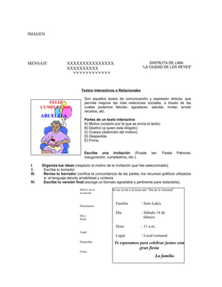 IMAGEN

MENSAJE

DISFRUTA DE LIMA
“LA CIUDAD DE LOS REYES”

XXXXXXXXXXXXXXX
XXXXXXXXXX
XXXXXXXXXXXX

Textos interactivos o Relacionales

FELIZ
CUMPLEAÑOS

ABUELITA

Son aquellos textos de comunicación y expresión directa, que
permite mejorar las ínter.-relaciones sociales, a través de las
cuales podemos felicitar, agradecer, saludar, invitar, enviar
recados, etc.
Partes de un texto interactivo
A) Motivo (ocasión por la que se envía el texto).
B) Destino (a quien esta dirigido).
C) Cuerpo (distinción del motivo).
D) Despedida.
E) Firma.
Escribe una invitación (Puede
inauguración, cumpleaños, etc.).

I.
II.
III.
IV.

ser:

Fiesta

Patronal,

Organiza tus ideas (respecto al motivo de la invitación que has seleccionado).
Escribe tu borrador.
Revisa tu borrador (verifica la concordancia de las partes, los recursos gráficos utilizados
si el lenguaje denota amabilidad y cortesía.
Escribe tu versión final (escoge un formato agradable y pertinente para redactarla).
Motivo de la
invitación

Se les invita a la fiesta del “Día de la Amistad”

Día y
fecha

Lugar
Despedida
Firma

Familia

: Soto Lukis

Día

: Sábado 14 de
febrero

Hora

Destinatario

: 11 a.m.

Lugar

: Local comunal

Te esperamos para celebrar juntos esta
gran fiesta
La familia

 