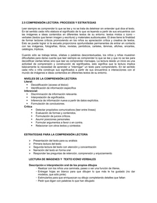 2.5 COMPRENSIÓN LECTORA: PROCESOS Y ESTRATEGIAS
Leer siempre es comprender lo que se lee y no se trata de deletrear sin entender qué dice el texto.
En tal sentido cada niño elabora el significado de lo que va leyendo a partir de sus encuentros con
las imágenes e ideas contenidos en diferentes textos de su entorno: textos mixtos o icono –
verbales (textos que tienen imagen y escritura) y materiales audiovisuales. El área tiene la finalidad
de formar lectores críticos promoviendo en los niños su apreciación crítica y creativa de textos.
Esto se puede lograr si la escuela proporciona oportunidades permanentes de entrar en contacto
con las imágenes, fotografías, libros, revistas, periódicos, carteles, láminas, afiches, encartes,
catálogos, trípticos.
Cuando sólo se trabaja letras, sílabas o palabras descontextuadas, los niños y niñas muestran
dificultades para darse cuenta que leer siempre es comprender lo que se lee y que no se lee para
decodificar ciertas letras sino que leer es comprender mensajes. La lectura desde un inicio es una
actividad de comprensión y construcción de significados, esto significa que la lectura implica
básicamente la necesidad de aprender a “interrogar” un texto para comprenderlo. En tal sentido
cada niño o niña construye sus significados a partir de sus encuentros e interacciones con el
mundo de imágenes e ideas contenidos en diferentes textos de su entorno.
NIVELES DE LA COMPRENSIÓN LECTORA
Literal:
 Decodificación (acceso al léxico)
 Identificación de información específica
Inferencial:
 Discriminación de información relevante.
 Interpretación de significados.
 Inferencia de información nueva a partir de datos explícitos.
 Formulación de conclusiones.
Critica
 Detectar propósitos comunicativos (leer entre líneas)
 Evaluación de formas y contenidos.
 Formulación de juicios críticos.
 Asumir posiciones personales
 Formular argumentos a favor o en contra.
 Relacionar con otros textos y contextos
ESTRATEGIAS PARA LA COMPRENSIÓN LECTORA






Presentación del texto para su análisis
Primera lectura del texto
Segunda lectura del texto con atención y concentración
Narración del texto en forma oral
Responder las preguntas de retención, comprensión y enjuiciamiento

LECTURA DE IMÁGENES Y TEXTO ICONO VERBALES
Descripción e interpretación oral de los propios dibujos
 Realizar con los niños una caminata, paseo o ver una función de títeres.
 Entregar hojas en blanco para que dibujen lo que más le ha gustado (no dar
modelos, que sólo pinte)
 Estimularlos para que enriquezcan su dibujo completando detalles que faltan
 Pedir que digan con palabras lo que han dibujado

 