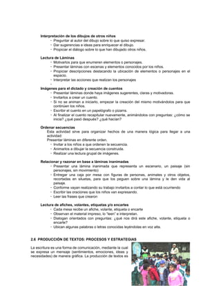 Interpretación de los dibujos de otros niños
 Preguntar al autor del dibujo sobre lo que quiso expresar.
 Dar sugerencias e ideas para enriquecer el dibujo.
 Propiciar el diálogo sobre lo que han dibujado otros niños.
Lectura de Láminas
 Motivarlos para que enumeren elementos o personajes.
 Presentar láminas con escenas y elementos conocidos por los niños.
 Propiciar descripciones destacando la ubicación de elementos o personajes en el
espacio.
 Interpretar las acciones que realizan los personajes

Imágenes para el dictado y creación de cuentos
 Presentar láminas donde haya imágenes sugerentes, claras y motivadoras.
 Invitarlos a crear un cuento.
 Si no se animan a iniciarlo, empezar la creación del mismo motivándolos para que
continúen los niños.
 Escribir el cuento en un papelógrafo o pizarra.
 Al finalizar el cuento recapitular nuevamente, animándolos con preguntas: ¿cómo se
inicia? ¿qué pasó después? ¿qué hacían?
Ordenar secuencias
Esta actividad sirve para organizar hechos de una manera lógica para llegar a una
actividad:
Presentar láminas en diferente orden.
 Invitar a los niños a que ordenen la secuencia.
 Animarlos a dibujar la secuencia construida.
 Realizar una lectura grupal de imágenes.
Relacionar y razonar en base a láminas inanimadas
 Presentar una lámina inanimada que representa un escenario, un paisaje (sin
personajes, sin movimiento)
 Entregar una caja por mesa con figuras de personas, animales y otros objetos,
recortadas en siluetas, para que los peguen sobre una lámina y le den vida al
paisaje.
 Conforme vayan realizando su trabajo invitarlos a contar lo que está ocurriendo
 Escribir las oraciones que los niños van expresando.
 Leer las frases que crearon
Lectura de afiches, volantes, etiquetas y/o encartes
 Cada mesa recibe un afiche, volante, etiqueta o encarte
 Observan el material impreso, lo “leen” e interpretan.
 Dialogan orientados con preguntas: ¿qué nos dirá este afiche, volante, etiqueta o
encarte?
 Ubican algunas palabras o letras conocidas leyéndolas en voz alta.
2.6 PRODUCCIÓN DE TEXTOS: PROCESOS Y ESTRATEGIAS
La escritura es una forma de comunicación, mediante la cual
se expresa un mensaje (sentimientos, emociones, ideas y
necesidades) de manera gráfica. La producción de textos es

 