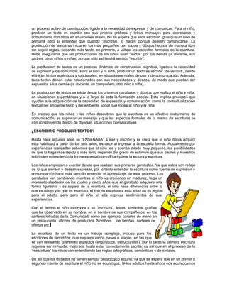 un proceso activo de construcción, ligado a la necesidad de expresar y de comunicar. Para el niño,
producir un texto es escribir con sus propios gráficos y letras mensajes para expresarse y
comunicarse con otros en situaciones reales. No se espera que ellos escriban igual que un niño de
primaria pero sí entender que cuando “escriben” lo hacen porque quieren comunicarse. La
producción de textos se inicia en los más pequeños con trazos y dibujos hechos de manera libre
sin seguir reglas, pasando más tarde, en primaria, a utilizar los aspectos formales de la escritura.
Debe asegurarse que las producciones de los niños sean “leídos” por los demás (la docente, sus
padres, otros niños o niñas) porque sólo así tendrá sentido “escribir”.
La producción de textos es un proceso dinámico de construcción cognitiva, ligado a la necesidad
de expresar y de comunicar. Para el niño y la niña, producir un texto es escribir “de verdad”, desde
el inicio, textos auténticos y funcionales, en situaciones reales de uso y de comunicación. Además,
tales textos deben estar relacionados con sus necesidades y deseos, de modo que puedan ser
expuestos a los demás (la docente, un compañero, otro niño o niña).
La producción de textos se inicia desde los primeros garabatos y dibujos que realiza el niño y niña,
en situaciones espontáneas y a lo largo de toda la formación escolar. Esto implica procesos que
ayudan a la adquisición de la capacidad de expresión y comunicación, como la contextualización
textual del ambiente físico y del ambiente social que rodea al niño y la niña.
Es preciso que los niños y las niñas descubran que la escritura es un efectivo instrumento de
comunicación, es expresar un mensaje y que los aspectos formales de la misma (la escritura) se
irán construyendo dentro de diversas situaciones comunicativas
¿ESCRIBIR O PRODUCIR TEXTOS?
Hasta hace algunos años se “ENSEÑABA” a leer y escribir y se creía que el niño debía adquirir
esta habilidad a partir de los seis años, es decir al ingresar a la escuela formal. Actualmente por
experiencias realizadas sabemos que el niño lee y escribe desde muy pequeño, las posibilidades
de que lo haga más rápido o más lento depende del grado de estímulo que sus padres y maestros
le brinden entendiendo la forma especial como Él adquiere la lectura y escritura.
Los niños empiezan a escribir desde que realizan sus primeros garabatos. Ya que estos son reflejo
de lo que sienten y desean expresar, por lo tanto entender la escritura como fuente de expresión y
comunicación hace más sencillo entender el aprendizaje de este proceso. Los
garabatos van cambiando mientras el niño va creciendo en madurez, llega un
momento-alrededor de los cuatro y cinco años que el garabato adquiere una
forma figurativa y se separa de la escritura, el niño hace diferencias entre lo
que es dibujo y lo que es escritura, el tipo de escritura a esta edad no es legible
para el adulto, pero para el niño sí: ella expresa sentimientos de sus
experiencias.
Con el tiempo el niño incorpora a su “escritura”, letras, símbolos, grafías
que ha observado en su nombre, en el nombre de sus compañeros, en los
carteles letrados de la Comunidad, como por ejemplo: carteles de menú en
un restaurante, afiches de productos. Nombres de tiendas, carteles de
ofertas etc.
La escritura de un texto es un trabajo complejo, incluso para los
escritores de renombre, que requiere varios pasos o etapas, en las que
se van revisando diferentes aspectos (lingüísticos, estructurales), por lo tanto la primera escritura
requiere ser revisada, mejorada hasta estar correctamente escrita; es así que en el proceso de la
‘reescritura” los niños van entendiendo las reglas ortográficas, semánticas y de sintaxis.
De allí que los dictados no tienen sentido pedagógico alguno, ya que se espera que en un primer o
segundo intento de escritura el niño no se equivoque. Si los adultos hasta ahora nos equivocamos

 