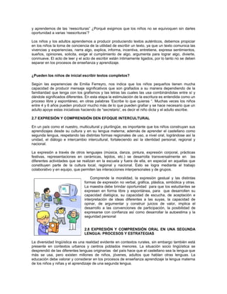 y aprendemos de las ‘reescrituras” ¿Porqué exigimos que los niños no se equivoquen sin darles
oportunidad a varias ‘reescrituras’?
Los niños y los adultos aprendemos a producir produciendo textos auténticos, debemos propiciar
en los niños la toma de conciencia de la utilidad de escribir un texto, ya que un texto comunica las
vivencias y experiencias, narra algo, explica, informa, incentiva, entretiene, expresa sentimientos,
sueños, opiniones, solicita, exige el cumplimiento de algo, argumenta para lograr algo, divierte,
conmueve. El acto de leer y el acto de escribir están íntimamente ligados, por lo tanto no se deben
separar en los procesos de enseñanza y aprendizaje.
¿Pueden los niños de inicial escribir textos completos?
Según las experiencias de Emilia Ferreyro, nos indica que los niños pequeños tienen mucha
capacidad de producir mensaje significativos que son grafiados a su manera dependiendo de la
familiaridad que tenga con los grafismos y las letras las cuales las usa combinándolas entre sí y
dándole significados diferentes. En esta etapa la estimulación de la escritura es entendida como un
proceso libre y espontáneo, en otras palabras ‘Escribe lo que quieras “. Muchas veces los niños
entre 4 y 6 años pueden producir mucho más de lo que pueden grafiar y se hace necesario que un
adulto apoye estas iniciativas haciendo de “secretario’, es decir el niño dicta y el adulto escribe.
2.7 EXPRESIÓN Y COMPRENSIÓN DEN EFOQUE INTERCULTURAL
En un país como el nuestro, multicultural y plurilingüe, es importante que los niños construyan sus
aprendizajes desde su cultura y en su lengua materna; además de aprender el castellano como
segunda lengua, respetando las distintas formas regionales de uso, a nivel oral, lográndose así la
unidad, el diálogo e intercambio intercultural, fortaleciendo así la identidad personal, regional y
nacional.
La expresión a través de otros lenguajes (música, danza, pintura, expresión corporal, prácticas
festivas, representaciones en cerámicas, tejidos, etc.) se desarrolla transversalmente en las
diferentes actividades que se realizan en la escuela y fuera de ella, en especial en aquellas que
constituyen parte de la cultura local, regional y nacional. Esto se logra mediante el trabajo
colaborativo y en equipo, que permiten las interacciones interpersonales y de grupos.
Comprende la moralidad, la expresión gestual y las distintas
formas de expresión no verbal, gráfica, plástica, simbólica y otras.
La maestra debe brindar oportunidad para que los estudiantes se
expresen en forma libre y espontánea, para que desarrollen su
capacidad dialògica, su capacidad de escucha, de aceptación e
interpretación de ideas diferentes a las suyas, la capacidad de
opinar, de argumentar y construir juicios de valor, implica el
desarrollo a las convenciones de participación, la posibilidad de
expresarse con confianza así como desarrollar la autoestima y la
seguridad personal
2.8 EXPRESIÓN Y COMPRENSIÓN ORAL EN UNA SEGUNDA
LENGUA: PROCESOS Y ESTRATEGIAS
La diversidad lingüística es una realidad evidente en contextos rurales, sin embargo también está
presente en contextos urbanos y centros poblados menores. La situación socio lingüística se
desprendió de las diferentes lenguas originarias del país hace que el castellano sea la lengua que
más se usa, pero existen millones de niños, jóvenes, adultos que hablan otras lenguas. La
educación debe valorar y considerar en los procesos de enseñanza aprendizaje la lengua materna
de los niños y niñas y el aprendizaje de una segunda lengua.

 