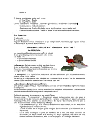 debido a:
El sistema nervioso esta regido por 2 Leyes:
a) Ley Céfalo – Caudal
b) Ley Próximo Distal
Gracias a estas leyes conocemos: La actividad generalizada y la actividad segmentada.
• En este proceso madurativo se dan:
- Coordinaciones Simples: Limitadas a una acción natural ( correr , saltar, etc)
- Coordinaciones Complejas: Cuando la acción de los centros inhibitorios intervienen.
Acto de escribir:
1º acto motor
2º un acto psicomotor
Requiere de coordinaciones complejas en la que siempre están presentes cuerpo-espacio-tiempo,
es necesario un buen nivel de maduración.
1.3 FUNDAMENTOS NEUROPSICOLÓGICOS DE LA LECTURA Y
LA ESCRITURA
Las capacidades básicas que pueden definir la calidad
de los aprendizajes y una buena relación entre el niño
y el medio son:
- Capacidades Sensoriales
- Capacidades Perceptivas
La Sensación: Es la impresión recibida por algún órgano
de los sentidos. Sufre una excitación. Fisiológicamente
(fenómeno nervioso) es una corriente eléctrica que atraviesa
un órgano de los sentidos.
La Percepción: Es la organización personal de los datos sensoriales que provienen del mundo
exterior y/o del propio cuerpo.
Se conoce un objeto desde fuera dándole una configuración de acuerdo con las experiencias
previas vividas, según las necesidades o intereses de cada uno.
La Coordinación Senso-Perceptual-Motora
En la primera etapa del niño, la integración de los sentidos con la motricidad es el primer indicio de
la inteligencia.
Posteriormente la percepción se suma a la sensación al integrarse al movimiento. Estas funciones
permanecen indisolubles a lo largo de los diez primeros años.
Definiendo las etapas de pensamiento que señaló Piaget:
Sensorio-motriz,
Pre-operacional y Operacional, etapas indispensables para dar paso al
pensamiento formal. La interacción de los diferentes canales sensoriales con los perceptuales y
motrices permite al niño alcanzar una cabal definición del objeto y de si mismo. Cimiento para la
toma de conciencia del cuerpo, el espacio y el tiempo.
• En el plano fisiológico y a nivel cerebral, la coordinación se evidencia por una más amplia
organización de las redes neuronales.
• A nivel muscular en un mayor ajuste sinérgico de los músculos que intervienen en el
movimiento.
• En el plano psicológico se pone en manifiesto en el niño una mejor capacidad de
relacionarse, un mejor dominio de si mismo y una mejor capacidad para actuar con éxito
frente a diferentes circunstancias, todo lo cual se proyecta en una mejor autoestima.

 