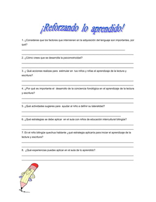 1. ¿Consideras que los factores que intervienen en la adquisición del lenguaje son importantes, por
qué?
_________________________________________________________________________
_______________________________________________________________________________
2. ¿Cómo crees que se desarrolla la psicomotricidad?
_______________________________________________________________________________
_______________________________________________________________________________
3. ¿ Qué acciones realizas para estimular en tus niños y niñas el aprendizaje de la lectura y
escritura?
_______________________________________________________________________________
_______________________________________________________________________________
4. ¿Por qué es importante el desarrollo de la conciencia fonológica en el aprendizaje de la lectura
y escritura?
_______________________________________________________________________________
_______________________________________________________________________________
5. ¿Què actividades sugieres para ayudar al niño a definir su lateralidad?
_______________________________________________________________________________
______________________________________________________________________
6. ¿Qué estrategias se debe aplicar en el aula con niños de educación intercultural bilingüe?
_______________________________________________________________________________
_______________________________________________________________________________
7. En el niño bilingüe quechua hablante ¿qué estrategia aplicaría para iniciar el aprendizaje de la
lectura y escritura?
_______________________________________________________________________________
_______________________________________________________________________________
8. ¿Qué experiencias puedes aplicar en el aula de lo aprendido?
_______________________________________________________________________________
_______________________________________________________________________________

 