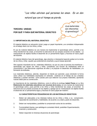“Los niños adivinan qué personas los aman.

Es un don

natural que con el tiempo se pierde.
De Kock, Paul
TERCERA UNIDAD:
POR QUÉ Y PARA QUÉ MATERIAL DIDÁCTICO

¿Los materiales
son inherentes
al aprendizaje?

3.1 IMPORTANCIA DEL MATERIAL DIDACTICO
El material didáctico en educación inicial, juega un papel importante y se considera indispensable
en el trabajo diario con los niños y niñas.
El uso de material didáctico es una manera de implementar el aprendizaje activo, permite a los
niños transformar las cosas, al encontrar la estructura de sus propias acciones en los objetos. La
manipulación de objetos facilita el desarrollo de un pensamiento lógico y favorece el nuevo papel
del docente.
El material didáctico hace del aprendizaje, algo atractivo e interesante logrando grabar en la mente
de los niños y niñas aquello que pretendemos enseñarle y que él desea aprender.
Otro aspecto importante de los materiales didácticos, es que se unen al proceso de enseñanza –
aprendizaje que siguen los niños y niñas, cumpliendo una función de mediadores entre el
conocimiento y las estructuras cognitivas de ellos y al propiciar el desarrollo de habilidades y la
formación de actitudes.
Los materiales didácticos, además, despiertan el interés por aprender, pues orientarán la forma
cómo utilizar sus habilidades expresadas en actitudes creativas en el trabajo de sus unidades
didácticas y puedan servirles como pautas para que elaboren sus propios materiales, aportando
nuevas ideas para su construcción.
La importancia de los materiales didácticos, como lo afirma la sicóloga Isabel Flores en su libro
Elaboración de materiales educativos con recursos de la zona, es una manera de implementar
el aprendizaje activo, pues permite a los niños y niñas transformar las cosas, al encontrar la
estructura de sus propias acciones en los objetos y agrega que la “manipulación de objetos facilita
el desarrollo de un pensamiento lógico y favorece el nuevo papel del maestro”.
3.2 CARACTERÍSTICAS PEDAGÓGICAS DE LOS MATERIALES DIDÁCTICOS
1.

Deben ser adecuados a los intereses lúdicos de los niños y niñas, a su comprensión,
capacidad de coordinación y habilidades, de acuerdo a su edad y grado de desarrollo.

2.

Deben ser manipulables y posibilitar la comprensión activa de los sentidos.

3.

Funcionalidad diversa, que satisfaga la curiosidad infantil, posibiliten Experimentación,
invención y construcción.

4.

Deben responder en diversas situaciones de aprendizaje:

 