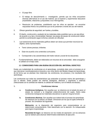•

El juego libre.

•

El trabajo de descubrimiento e investigación, permite que los niños encuentren
diversas alternativas en el uso del material, que al explorar y experimentar descubran
propiedades, relaciones y propuestas a sus interrogantes.

•

Resolución de problemas, posibilitando que los niños se ejerciten en encontrar
respuestas frente a los problemas que se les presentan a través del uso del material.

5.

Ofrecer garantías de seguridad; ser fuertes y durables.

6.

El diseño, construcción y acabado de los materiales debe posibilitar que su uso sea eficaz
de acuerdo a su tipo y funcionalidad. Ejemplo: las piezas del equipo de construcción deben
permitir la combinación según la forma y tamaño sin dificultad.

7.

Las ilustraciones de los materiales gráficos deben ser claras que permitan reconocer los
objetos, seres representados.
•
•

Estar de acuerdo a los contenidos curriculares.

•
8.

Tener colores precisos, brillantes.

Corresponder a las características del medio natural y social de los educandos.

Fundamentalmente, deben ser elaborados con recursos de la comunidad, debe conjugarse
la calidad con el bajo costo.
3.3 CONDICIONES PARA UNA BUENA SELECCIÓN DEL MATERIAL DIDÁCTICO

Existe una multiplicidad de condiciones en el aprendizaje, concebido éste como el proceso en el
que intervienen coordinadamente el docente y sus niños dentro del Modelo Integral de Aprendizaje,
de tal forma que se plantean tres instancias: las condiciones, los procesos y los resultados del
aprendizaje.
Las condiciones son todas las características que anteceden al proceso mismo del aprendizaje y
que lo afectan. Estas pueden ser internas (biológicas, afectivas y cognitivas) o externas
(relacionadas con la cantidad de material, la calidad del material y con el método de estudio).
1.

Condiciones internas
a.

Condiciones biológicas. Son aquellas que se relaciona con el estado de salud, el
estado de nutrición y la integridad anátomofuncional del sujeto. Sobre estas
condiciones biológicas los materiales educativos no ejercen ninguna función.

b.

Condiciones afectivas. Son aquellas que rodean todo el proceso de aprendizaje.
Se relaciona con la actitud y el estado emocional con los que el sujeto enfrenta el
proceso. Se consideran las siguientes:
Motivación: es la disposición del organismo para comprometerse en un
determinado comportamiento. Está relacionado con la atención. Es indispensable
para lograr el aprendizaje.
Necesidad de logro: se relaciona con los niveles de aspiración; con los esfuerzos
que se realizan para alcanzar determinados estándares de ejecución.

 