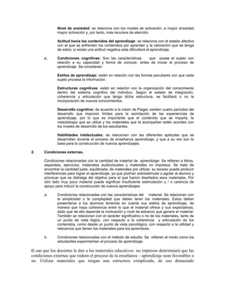 Nivel de ansiedad: se relaciona con los niveles de activación, a mayor ansiedad
mayor activación y, por tanto, más recursos de atención.
Actitud hacia los contenidos del aprendizaje: se relaciona con el estado afectivo
con el que se enfrentan los contenidos por aprender y la valoración que se tenga
de estos; si existe una actitud negativa esta dificultará el aprendizaje.
c.

Condiciones cognitivas: Son las características
que posee el sujeto con
relación a su capacidad y forma de conocer, antes de iniciar el proceso de
aprendizaje. Se consideran:
Estilos de aprendizaje: están en relación con las formas peculiares con que cada
sujeto procesa la información.
Estructuras cognitivas: están en relación con la organización del conocimiento
dentro del sistema cognitivo del individuo. Según el estado de integración,
coherencia y articulación que tenga dicha estructura, se facilitará o no la
incorporación de nuevos conocimientos.
Desarrollo cognitivo: de acuerdo a la visión de Piaget, existen cuatro períodos del
desarrollo que imponen límites para la asimilación de las experiencias de
aprendizaje, por lo que es importante que el contenido que se imparta, la
metodología que se utilice y los materiales que la acompañen estén acordes con
los niveles de desarrollo de los estudiantes.
Habilidades intelectuales: se relacionan con las diferentes aptitudes que se
desarrollan durante el proceso de enseñanza aprendizaje, y que a su vez son la
base para la construcción de nuevos aprendizajes.

2.

Condiciones externas.
Condiciones relacionadas con la cantidad de material de aprendizaje. Se refieren a libros,
separatas, ejercicios, materiales audiovisuales y materiales no impresos. Se trata de
encontrar la cantidad justa, equilibrada, de materiales por utilizar; su exceso puede producir
interferencias para lograr el aprendizaje, ya que podrían sobrestimular o agotar al alumno y
provocar que se distraiga del objetivo para el que fueron diseñados esos materiales. Por
otro lado muy poco material puede significar insuficiente estimulación y / o carencia de
apoyo para inducir la construcción de nuevos aprendizajes.
a.

Condiciones relacionadas con las características del material. Se relacionan con
la simplicidad o la complejidad que deben tener los materiales. Estos deben
presentarse a los alumnos teniendo en cuenta sus estilos de aprendizaje, de
manera que haya coherencia entre lo que el material ofrece y sus expectativas,
dado que de ello depende la motivación y nivel de esfuerzo que genere el material.
También se relacionan con el carácter significativo o no de los materiales, tanto de
un punto de vista lógico, con respecto a la coherencia y articulación de los
contenidos, como desde un punto de vista psicológico, con respecto a la utilidad y
relevancia que tienen los materiales para los aprendices.

b.

Condiciones relacionadas con el método de estudio: Se refieren al modo como los
estudiantes experimentan el proceso de aprendizaje.

que los docentes le den a los materiales educativos no impresos determinará que las
condiciones externas que rodeen el proceso de la enseñanza – aprendizaje sean favorables o
no. Utilizar materiales que tengan una estructura complicada, de uso demasiado
El uso

 