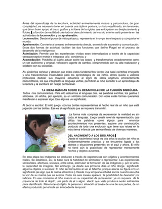 Antes del aprendizaje de la escritura, actividad eminentemente motora y psicomotora, de gran
complejidad, es necesario tener en cuenta una óptima postura, un tono equilibrado, sin tensiones,
que dé un buen apoyo al brazo gráfico y lo libere de la rigidez que entorpecen su desplazamiento y
fluidez. La función de motilidad orientada al descubrimiento del mundo exterior está presente en las
actividades de locomoción y de aprehensión.
Locomoción: Desde el punto de vista psíquico, representa el irrumpir en el espacio y conquistar el
mundo.
Aprehensión: Convierte a la mano en herramienta directa, en medio de expresión y comunicación.
Estas dos formas de actividad facilitan las dos funciones que define Piaget en el proceso de
desarrollo de la inteligencia:
Asimilación: Permite que las experiencias vividas sean internalizadas a través de la capacidad
sensoperceptivo-motriz e integrada a la conciencia, y
Acomodación: Posibilita al sujeto actuar sobre las cosas y transformarlas creadoramente como
un ser autónomo y original, verdadero agente de cambio, comprometido con su alta realización y
solidario con su sociedad.
Así podemos concluir y deducir que todos estos fundamentos tienen una base científica innegable
y una trascendencia incalculable para los aprendizajes de los niños, ahora queda a ustedes
profesoras dedicar sus mayores esfuerzos al logro de estos objetivos eminentemente
psicomotores, los que integrados al lenguaje verbal, permitirán al niño acceder a un aprendizaje de
la lectura y la escritura sin riesgo de fracasar.
1.4 IDEAS BÁSICAS SOBRE EL DESARROLLO DE LA FUNCIÓN SIMBÓLICA
Todos nos comunicamos. Para ello utilizamos el lenguaje oral, las palabras escritas, los gestos o
símbolos. Un afiche, por ejemplo, es un símbolo comunicador. Con odas estás formas queremos
manifestar o expresar algo. Ese algo es un significado.
Al decir o escribir: El niño juega con las bolitas representamos el hecho real de un niño que está
jugando con las bolitas. Ese es el significado que se requiere transmitir.
La forma más compleja de representar la realidad es sin
duda, el lenguaje. Llegar a este nivel de representación, que
utiliza las palabras como signos para
enunciar
acontecimientos nos presentes, supone una construcción,
producto de toda una evolución que tiene sus raíces en la
más tierna infancia que se manifiesta de diversas maneras.
DEL NACIMIENTO A LOS DOS AÑOS:
Desde el nacimiento hasta los dos años la acción del niño es
fundamentalmente practica, y se encuentra ligada a los
objetos y situaciones presentes en el aquí y ahora. El niño
no tiene aún la posibilidad de representar mentalmente
hechos y objetos ausentes.
En esta etapa las imágenes se producen a través de experiencias con objetos y acontecimientos
reales. Se establece, así, la base para la habilidad de simbolizar o representar. Las experiencias
sensoriales, afectivas, sociales, entre otras, estimulan la formación de las imágenes y, por lo tanto,
la capacidad de imaginar. Sin embargo, ya desde sus primeros días el niño otorga significado
algunos objetos o sucesos: El niño se tranquiliza al ver el biberón, porque asocia su figura con un
significado (es algo que le calma el hambre ). Desde muy temprano el bebé sonríe cuando escucha
la voz de su mamá que se acerca. Entre los seis meses aparece la posibilidad de descubrir por
indicios. En ese momento el niño avanza en su capacidad de representar: ya no requiere de la
presencia de todo el objeto; una parte de el o algún efecto que éste produzca serán suficientes
para identificarlo. Reconoce el objeto, la persona o situación a través de una de sus partes, de un
efecto producido por el o de un antecedente temporal.

 