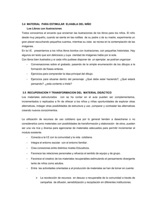 3.4 MATERIAL PARA ESTIMULAR ELHABLA DEL NIÑO
Los Libros con ilustraciones
Todos conocemos el encanto que encierran las ilustraciones de los libros para los niños. El niño
desde muy pequeño, cuando se sienta en las rodillas de su padre o de su madre, experimenta un
gran placer escuchando pequeños cuentos, mientras su vista se recrea en la contemplación de las
imágenes.
En la I.E. presentamos a los niños libros bonitos con ilustraciones, con pequeñas historietas. Hay
algunos sin texto que son deliciosos y cuya claridad de imágenes habla por si sola.
Con libros bien ilustrados y si cada niño pudiese disponer de un ejemplar, se podrían organizar:
-

Conversaciones sobre el grabado, pasando de la simple enumeración de los dibujos a la
formación de frases enteras.

-

Ejercicios para comprender la idea principal del dibujo.

-

Ejercicios para situarse dentro del personaje: ¿Qué debe estar haciendo?, ¿Qué estará
pensando? ,¿esta contento o triste?

3.5 RECUPERACION Y TRANSFORMACION DEL MATERIAL DIDÁCTICO
Los materiales estructurados

con se ha contar en el aula pueden ser complementarios,

incrementados o replicados a fin de ofrecer a los niños y niñas oportunidades de explorar otras
alternativas, indagar otras posibilidades de estructura y uso ,comparar y contrastar las alternativas
creando nuevos conocimientos.
La utilización de recursos de uso cotidiano que por lo general tienden a desecharse o no
considerarlos como materiales con posibilidades de transformación y elaboración de otros, pueden
ser una vía rica y diversa para agenciarse de materiales adecuados para permitir incrementar el
modulo existente.
-

Conecta a la I.E con la comunidad y la vida cotidiana.

-

Integra el entorno escolar con el entorno familiar.

-

Crea conexiones entre distintos niveles Educativos.

-

Favorece las relaciones personales y refuerza el sentido de equipo y de grupo.

-

Favorece el creativo de los materiales recuperables estimulando el pensamiento divergente
tanto de niños como adultos.

-

Entre las actividades orientadas a al producción de materiales se han de tomar en cuenta:



La recolección de recursos en desuso o recuperable de la comunidad a través de
campañas de difusión, sensibilización y recopilación en diferentes instituciones.

 