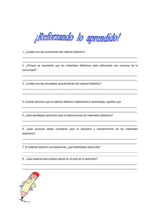 1. ¿Cuáles son las condiciones del material didáctico?
_______________________________________________________________________________
_______________________________________________________________________________
2. ¿Porqué es importante que los materiales didácticos sean elaborados con recursos de la
comunidad?
_______________________________________________________________________________
_______________________________________________________________________________
3. ¿Cuáles son las principales características del material didáctico?
_______________________________________________________________________________
_______________________________________________________________________________
4. Cuando decimos que el material didáctico implementa el aprendizaje, significa que:
_______________________________________________________________________________
_______________________________________________________________________________
5. ¿Qué estrategias aplicarías para la elaboraciones de materiales didácticos?
_______________________________________________________________________________
_______________________________________________________________________________
6. ¿Qué acciones debes considerar para la utilización y mantenimiento de los materiales
didácticos?
_______________________________________________________________________________
_______________________________________________________________________________
7. El material didáctico principalmente ¿qué habilidades desarrolla?
______________________________________________________________________________________________________________
______________________________________________________________________________________________________________

8. ¿Que experiencias puedes aplicar en el aula de lo aprendido?
_______________________________________________________________________________
_______________________________________________________________________________

 