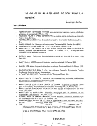 “Lo que se les dé a los niños, los niños darán a la

sociedad”.
Menninger, Karl A.
BIBLIOGRÁFIA
•
•
•

•
•
•

ALONSO TAPIA, J CARRIEDO Y OTROS, Leer, comprender y pensar. Nuevas estrategias
y técnicas de comprensión”. Madrid.1992
ALLIENDE, FELIPE Y MABEL CONDEMARÍN, La lectura: teoría, evaluación y desarrollo
Andrés Bello, Santiago.
ALVAREZ. Miriam (1988).Tipos de escrito I. narración y descripción. Madrid. Arco/Libros.
S.L.
CALMI GISELLE, “La Educación del gesto grafico”,Pedagogía PRE Escolar, -Perú 2002
CONGRESO INTERNACIONAL DE LECTO ESCRITURA. Panamá, 2004
FERREIRO, E Y M. GÓMEZ PALACIOS, Nuevas perspectivas sobre los procesos de
lectura y escritura, Siglo XXI Editores, LERNER DE ZUNINO, DELIA, “El lenguaje como
manifestación de la función Simbólica”

•

FLORES, Isabel. Elaboración de materiales educativos con recursos de la zona, LimaPerú 2001

•

GARY, Davis y SCOTT Joseph, Estrategias para la creatividad Ed Paidos,1998

•

GARCIA HOZ, Víctor. Educación infantil personalizada, Ediciones Rialp S.A., Madrid 1993

•

GIUDICE DE BOVONE, Elida, El niño y los medios de Expresión Enciclopedia Práctica
Pre-Escolar. Editorial Latina – Buenos Aires.
J. PIAGET.J-B INHELDER, Psicología del niño” Ediciones Morata S.A.

•

•

MINISTERIO DE EDUCACIÓN. Manual de uso, conservación y producción de Materiales
Educativos de Educación Inicial, Lima-Perú 2002

•

MINISTERIO DE EDUCACIÓN Y CIENCIA DE ESPAÑA – Expresión y Lenguaje Centro
para la innovación y desarrollo de la Educación a distancia (CIDEAD), Madrid 1992.
MINISTERIO DE EDUCACION PRONAFCAP 2007 Equipo de capacitadoras del nivel
inicial. Lima, Perú.
MINISTERIO DE EDUCACIÓN
Propuesta Pedagogica para el Desarrollo de las
Capacidades Comunicativas Lima, Perù, 2006
RAMIREZ ARCE DE SANCHEZ MORENO, Eliana. Expresar, comunicar, aprender: Ejes
del aprendizaje inicial de la lectura y la escritura. Lima.
SOLER FIERREZ; Eduardo. LA EDUCACION SENSORIAL EN LA ESCUELA INFANTIL.
Educacion y Pedagogía Ediciones RIALP Madrid, 2002
ZORRILLO PALLAVICINO, Alex. JUEGO MUSICAL Y APRENDIZAJE. , Bogota. 2000

•
•
•
•
•

Protegedme de la sabiduría que no llora, de la filosofía que no ríe
y de la grandeza que no se inclina ante los niños.

Gibran, Khalil

 
