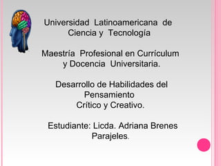 Universidad Latinoamericana de
Ciencia y Tecnología
Maestría Profesional en Currículum
y Docencia Universitaria.
Desarrollo de Habilidades del
Pensamiento
Crítico y Creativo.
Estudiante: Licda. Adriana Brenes
Parajeles.
 