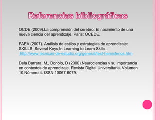 OCDE (2009).La comprensión del cerebro: El nacimiento de una
nueva ciencia del aprendizaje. Paris: OCEDE.
FAEA (2007). Análisis de estilos y estrategias de aprendizaje:
SKILLS, Several Keys In Learning to Learn Skills .
http://www.tecnicas-de-estudio.org/general/test-hemisferios.htm
Dela Barrera, M., Donolo, D (2000).Neurociencias y su importancia
en contextos de aprendizaje. Revista Digital Universitaria. Volumen
10.Número 4. ISSN:10067-6079.
 