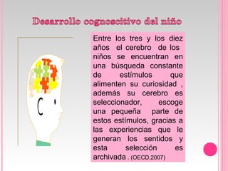 Entre los tres y los diez
años el cerebro de los
niños se encuentran en
una búsqueda constante
de estímulos que
alimenten su curiosidad ,
además su cerebro es
seleccionador, escoge
una pequeña parte de
estos estímulos, gracias a
las experiencias que le
generan los sentidos y
esta selección es
archivada . (OECD,2007)
 