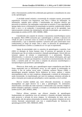 Revista Científica CENSUPEG, nº. 3, 2014, p. 64-72. ISSN 2318-1044 
66 
sobre o funcionamento cerebral têm colaborado para aprimorar o entendimento de como se dá a aprendizagem. 
A atividade mental estimula a reconstrução de conjuntos neurais, processando experiências vivenciais e/ou linguísticas, num fluxo e refluxo de informação. As informações, captadas pelos sentidos e transformadas em estímulos elétricos que percorrem os neurônios, são catalogadas e arquivadas na memória. É essa capacidade de agregar dados novos a informações já armazenadas na memória, estabelecendo relações entre o novo e o já conhecido e reconstruindo aquilo que já foi aprendido, num reprocessamento constante das interpretações advindas da percepção, que caracteriza a plasticidade do cérebro (LENT, 2001; SHORE, 2000). 
Considerando este conjunto de sistemas e mecanismos neurofisiológicos acerca da cognição, Mora (2004) acrescenta que a aprendizagem é, portanto, o processo em virtude do qual se associam coisas ou eventos no mundo para a aquisição de novos conhecimentos, e que se denomina memória o processo pelo qual conservamos esses conhecimentos ao longo do tempo. Para o autor, os processos de aprendizagem e memória modificam o cérebro e a conduta do ser vivo que os experimenta. 
Apesar da proximidade entre os conceitos de aprendizagem e memória, Lent (2001) os distingue de forma bastante clara. O processo de aquisição de novas informações que vão ser retidas na memória é chamado aprendizagem. Através dele nos tornamos capazes de orientar o comportamento e o pensamento. Memória, diferentemente, é o processo de arquivamento seletivo dessas informações, pelo qual podemos evocá-las sempre que desejarmos, consciente ou inconscientemente. De certo modo, a memória pode ser vista como o conjunto de processos neurobiológicos e neuropsicológicos que permitem a aprendizagem. 
Observa-se, deste modo, que a aprendizagem requer competências para lidar de forma organizada com as informações novas, ou com aquelas já armazenadas no cérebro, a fim de realizar novas ações. Conforme esclarece Moraes (2004), a aprendizagem progride mediante fluxos dinâmicos de trocas, análises e sínteses autorreguladoras cada vez mais complexas, ultrapassando o acúmulo de informações e sendo reconstruída, via transformação, por meio de mudanças estruturais advindas de ações e interações provocadas por perturbações a serem superadas, a nível cerebral. 
Deve-se ressaltar também que, neste rebuscado mecanismo, as emoções desempenham um papel decisivo na e para a aprendizagem. Os sentimentos, intensificando a atividade das redes neuronais e fortalecendo suas conexões sinápticas, podem estimular a aquisição, a retenção, a evocação e a articulação das informações no cérebro (LENT, 2001; MORA, 2004). 
Pode-se afirmar, portanto, que oferecer situações de aprendizagem fundamentadas em experiências ricas em estímulos e fomentar atividades intelectuais pode promover a ativação de novas sinapses. As informações do meio, uma vez selecionadas, não são apenas armazenadas na memória, mas geram e integram um novo sistema funcional, caracterizando com isso a complexificação do fenômeno da aprendizagem (LENT, 2001; MORAES, 2004).  