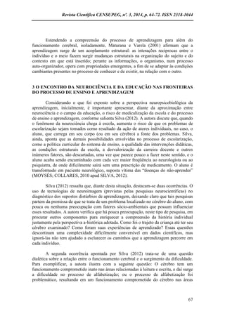 Revista Científica CENSUPEG, nº. 3, 2014, p. 64-72. ISSN 2318-1044 
67 
Estendendo a compreensão do processo de aprendizagem para além do funcionamento cerebral, isoladamente, Maturana e Varela (2001) afirmam que a aprendizagem surge de um acoplamento estrutural: as interações recíprocas entre o indivíduo e o meio fazem surgir mudanças estruturais na organização do sujeito e do contexto em que está inserido; perante as informações, o organismo, num processo auto-organizador, opera com propriedades emergentes, a fim de se adaptar às condições cambiantes presentes no processo de conhecer e de existir, na relação com o outro. 
3 O ENCONTRO DA NEUROCIÊNCIA E DA EDUCAÇÃO NAS FRONTEIRAS DO PROCESSO DE ENSINO E APRENDIZAGEM 
Considerando o que foi exposto sobre a perspectiva neuropsicobiológica da aprendizagem, inicialmente, é importante apresentar, diante da aproximação entre neurociência e o campo da educação, o risco de medicalização da escola e do processo de ensino e aprendizagem, conforme salienta Silva (2012). A autora discute que, quando o fenômeno da neurociência chega à escola, aumenta o risco de que os problemas de escolarização sejam tomados como resultado da ação de atores individuais, no caso, o aluno, que carrega em seu corpo (ou em seu cérebro) a fonte dos problemas. Silva, ainda, aponta que as demais possibilidades envolvidas no processo de escolarização, como a política curricular do sistema de ensino, a qualidade das intervenções didáticas, as condições estruturais da escola, a desvalorização da carreira docente e outros inúmeros fatores, são descartadas, uma vez que parece pouco a fazer neste sentido, e o aluno acaba sendo encaminhado com cada vez maior freqüência ao neurologista ou ao psiquiatra, de onde dificilmente sairá sem uma prescrição de medicamento. O aluno é transformado em paciente neurológico, suposta vítima das “doenças do não-aprender” (MOYSÉS; COLLARES, 2010 apud SILVA, 2012). 
Silva (2012) ressalta que, diante desta situação, destacam-se duas ocorrências. O uso de tecnologias de neuroimagem (previstas pelas pesquisas neurocientíficas) no diagnóstico dos supostos distúrbios de aprendizagem, deixando claro que tais pesquisas partem da premissa de que se trata de um problema localizado no cérebro do aluno, com pouca ou nenhuma preocupação com fatores sócio-ambientais que possam influenciar esses resultados. A autora verifica que há pouca preocupação, neste tipo de pesquisa, em procurar outros componentes para enriquecer a compreensão da história individual justamente pela perspectiva a-histórica adotada. Como foi o trajeto da criança até ter seu cérebro examinado? Como foram suas experiências de aprendizado? Essas questões descortinam uma complexidade dificilmente conversível em dados científicos, mas ignorá-las não tem ajudado a esclarecer os caminhos que a aprendizagem percorre em cada indivíduo. 
A segunda ocorrência apontada por Silva (2012) trata-se de uma questão dialética sobre a relação entre o funcionamento cerebral e o surgimento da dificuldade. Para exemplificar, a autora ilustra com a seguinte questão: O cérebro tem um funcionamento comprometido inato nas áreas relacionadas à leitura e escrita, e daí surge a dificuldade no processo de alfabetização; ou o processo de alfabetização foi problemático, resultando em um funcionamento comprometido do cérebro nas áreas  
