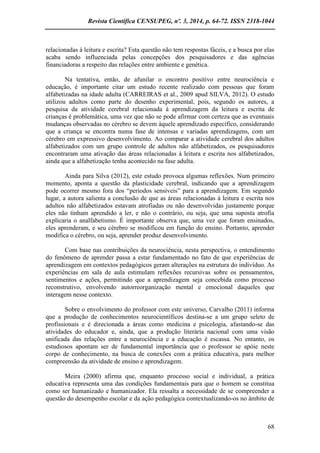 Revista Científica CENSUPEG, nº. 3, 2014, p. 64-72. ISSN 2318-1044 
68 
relacionadas à leitura e escrita? Esta questão não tem respostas fáceis, e a busca por elas acaba sendo influenciada pelas concepções dos pesquisadores e das agências financiadoras a respeito das relações entre ambiente e genética. 
Na tentativa, então, de afunilar o encontro positivo entre neurociência e educação, é importante citar um estudo recente realizado com pessoas que foram alfabetizadas na idade adulta (CARREIRAS et al., 2009 apud SILVA, 2012). O estudo utilizou adultos como parte do desenho experimental, pois, segundo os autores, a pesquisa da atividade cerebral relacionada à aprendizagem da leitura e escrita de crianças é problemática, uma vez que não se pode afirmar com certeza que as eventuais mudanças observadas no cérebro se devem àquele aprendizado específico, considerando que a criança se encontra numa fase de intensas e variadas aprendizagens, com um cérebro em expressivo desenvolvimento. Ao comparar a atividade cerebral dos adultos alfabetizados com um grupo controle de adultos não alfabetizados, os pesquisadores encontraram uma ativação das áreas relacionadas à leitura e escrita nos alfabetizados, ainda que a alfabetização tenha acontecido na fase adulta. 
Ainda para Silva (2012), este estudo provoca algumas reflexões. Num primeiro momento, aponta a questão da plasticidade cerebral, indicando que a aprendizagem pode ocorrer mesmo fora dos “períodos sensíveis” para a aprendizagem. Em segundo lugar, a autora salienta a conclusão de que as áreas relacionadas à leitura e escrita nos adultos não alfabetizados estavam atrofiadas ou não desenvolvidas justamente porque eles não tinham aprendido a ler, e não o contrário, ou seja, que uma suposta atrofia explicaria o analfabetismo. É importante observa que, uma vez que foram ensinados, eles aprenderam, e seu cérebro se modificou em função do ensino. Portanto, aprender modifica o cérebro, ou seja, aprender produz desenvolvimento. 
Com base nas contribuições da neurociência, nesta perspectiva, o entendimento do fenômeno de aprender passa a estar fundamentado no fato de que experiências de aprendizagem em contextos pedagógicos geram alterações na estrutura do indivíduo. As experiências em sala de aula estimulam reflexões recursivas sobre os pensamentos, sentimentos e ações, permitindo que a aprendizagem seja concebida como processo reconstrutivo, envolvendo autorreorganização mental e emocional daqueles que interagem nesse contexto. 
Sobre o envolvimento do professor com este universo, Carvalho (2011) informa que a produção de conhecimentos neurocientíficos destina-se a um grupo seleto de profissionais e é direcionada a áreas como medicina e psicologia, afastando-se das atividades do educador e, ainda, que a produção literária nacional com uma visão unificada das relações entre a neurociência e a educação é escassa. No entanto, os estudiosos apontam ser de fundamental importância que o professor se apóie neste corpo de conhecimento, na busca de conexões com a prática educativa, para melhor compreensão da atividade de ensino e aprendizagem. 
Meira (2000) afirma que, enquanto processo social e individual, a prática educativa representa uma das condições fundamentais para que o homem se constitua como ser humanizado e humanizador. Ela ressalta a necessidade de se compreender a questão do desempenho escolar e da ação pedagógica contextualizando-os no âmbito de  