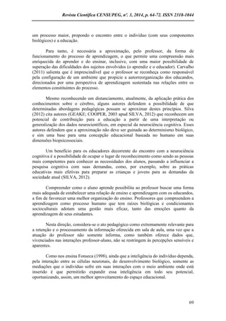 Revista Científica CENSUPEG, nº. 3, 2014, p. 64-72. ISSN 2318-1044 
69 
um processo maior, propondo o encontro entre o indivíduo (com seus componentes biológicos) e a educação. 
Para tanto, é necessária a aproximação, pelo professor, da forma de funcionamento do processo de aprendizagem, o que permite uma compreensão mais enriquecida do aprender e do ensinar, inclusive, com uma maior possibilidade de superação das dificuldades dos sujeitos envolvidos (o aprendiz e o educador). Carvalho (2011) salienta que é imprescindível que o professor se reconheça como responsável pela configuração de um ambiente que propicie a autorreorganização dos educandos, direcionados por uma perspectiva de aprendizagem sustentada nas relações entre os elementos constituintes do processo. 
Mesmo reconhecendo um distanciamento, atualmente, da aplicação prática dos conhecimentos sobre o cérebro, alguns autores defendem a possibilidade de que determinadas abordagens pedagógicas possam se aproximar destes princípios. Silva (2012) cita autores (GEAKE; COOPER, 2003 apud SILVA, 2012) que reconhecem um potencial de contribuição para a educação a partir de uma interpretação ou generalização dos dados neurocientíficos, em especial da neurociência cognitiva. Esses autores defendem que a aproximação não deve ser guinada ao determinismo biológico, e sim uma base para uma concepção educacional baseada no humano em suas dimensões biopsicossociais. 
Um benefício para os educadores decorrente do encontro com a neurociência cognitiva é a possibilidade de ocupar o lugar de reconhecimento como sendo as pessoas mais competentes para conhecer as necessidades dos alunos, passando a influenciar a pesquisa cognitiva com suas demandas, como, por exemplo, sobre as práticas educativas mais efetivas para preparar as crianças e jovens para as demandas da sociedade atual (SILVA, 2012). 
Compreender como o aluno aprende possibilita ao professor buscar uma forma mais adequada de estabelecer uma relação de ensino e aprendizagem com os educandos, a fim de favorecer uma melhor organização do ensino. Professores que compreendem a aprendizagem como processo humano que tem raízes biológicas e condicionantes socioculturais adotam uma gestão mais eficaz, tanto das emoções quanto da aprendizagem de seus estudantes. 
Nesta direção, considera-se o ato pedagógico como extremamente relevante para a retenção e o processamento da informação oferecida em sala de aula, uma vez que a atuação do professor não somente informa, como também oferece dados que, vivenciados nas interações professor-aluno, não se restringem às percepções sensíveis e aparentes. 
Como nos ensina Fonseca (1998), ainda que a inteligência do indivíduo dependa, pela interação entre as células neuronais, do desenvolvimento biológico, somente as mediações que o indivíduo sofre em suas interações com o meio ambiente onde está inserido é que permitirão expandir essa inteligência em todo seu potencial, oportunizando, assim, um melhor aproveitamento do espaço educacional. 
 