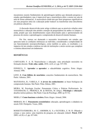 Revista Científica CENSUPEG, nº. 3, 2014, p. 64-72. ISSN 2318-1044 
71 
mecanismos neurais fundamentais da aprendizagem (prática que demanda pesquisas e estudos aprofundados), mas é improvável que a neurociência afete o ensino em sala de aula de forma substancial. A neurociência ainda tem que fazer progressos significativos em suas pesquisas antes de a educação poder traduzir ou transformar estas descobertas em práticas educativas. 
A discussão desenvolvida neste artigo evidencia que as possíveis relações entre neurociência e educação têm atraído a atenção de pesquisadores de ambos os campos e, ainda, propõe que seus desdobramentos sejam direcionados para o aprimoramento do processo de ensino e aprendizagem e compreensão do desenvolvimento humano. 
Por fim, merece ser destacado o necessário investimento em estudos que apreciem tanto as condições intrínsecas ao indivíduo, considerando a complexidade de seu funcionamento neuropsicobiológico, como também as ações, os resultados e os impactos de tais estudos e práticas na rede de instituições e atores sociais que compõem o sistema educacional em andamento. 
REFERÊNCIAS 
CARVALHO, F. A. H. Neurociências e educação: uma articulação necessária na formação docente. Trab. educ. saúde. 2010, vol.8, n.3, pp. 537-550. 
FONSECA, V. Aprender a aprender: a educabilidade cognitiva. Porto Alegre: Artmed, 1998. 
LENT, R. Cem bilhões de neurônios: conceitos fundamentais da neurociência. São Paulo: Atheneu, 2001. 
MATURANA, H.; VARELA, F. A árvore do conhecimento: as bases biológicas da compreensão humana. São Paulo: Palas Athena, 2001. 
MEIRA, M. Psicologia Escolar: Pensamento Crítico e Práticas Profissionais. In: TANAMACHI, E.; PROENÇA, M. & ROCHA, M. (Orgs.). Psicologia e educação: desafios teórico-práticos. São Paulo: Casa do Psicólogo, 2000. (p.35-72). 
MORA, F. Como funciona o cérebro. Porto Alegre: Artmed, 2004. 
MORAES, M. C. Pensamento ecossistêmico: educação, aprendizagem e cidadania no século XXI. Petrópolis: Vozes, 2004. 
ROSSETTI-FERREIRA, M. C.; AMORIM, K. S. e OLIVEIRA, Z. M. R. Olhando a criança e seus outros: uma trajetória de pesquisa em educação infantil. Psicol. USP. 2009, vol.20, n.3, pp. 437-464. 
 