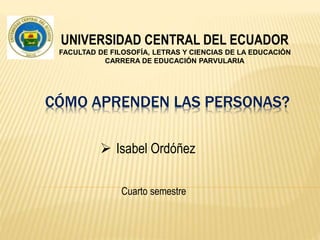 CÓMO APRENDEN LAS PERSONAS?
Cuarto semestre
 Isabel Ordóñez
UNIVERSIDAD CENTRAL DEL ECUADOR
FACULTAD DE FILOSOFÍA, LETRAS Y CIENCIAS DE LA EDUCACIÓN
CARRERA DE EDUCACIÓN PARVULARIA
 