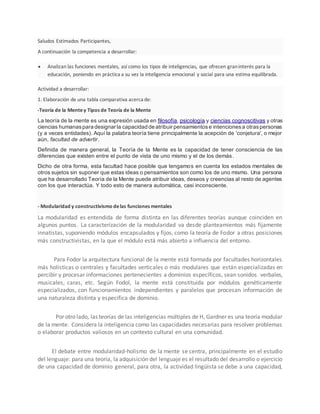 Saludos Estimados Participantes,
A continuación la competencia a desarrollar:
 Analizan las funciones mentales, así como los tipos de inteligencias, que ofrecen graninterés para la
educación, poniendo en práctica a su vez la inteligencia emocional y social para una estima equilibrada.
Actividad a desarrollar:
1. Elaboración de una tabla comparativa acerca de:
-Teoría de la Mentey Tipos de Teoría de la Mente
La teoría de la mente es una expresión usada en filosofía, psicología y ciencias cognoscitivas y otras
ciencias humanaspara designar la capacidad de atribuir pensamientose intencionesa otraspersonas
(y a veces entidades). Aquí la palabra teoría tiene principalmente la acepción de 'conjetura', o mejor
aún, facultad de advertir.
Definida de manera general, la Teoría de la Mente es la capacidad de tener consciencia de las
diferencias que existen entre el punto de vista de uno mismo y el de los demás.
Dicho de otra forma, esta facultad hace posible que tengamos en cuenta los estados mentales de
otros sujetos sin suponer que estas ideas o pensamientos son como los de uno mismo. Una persona
que ha desarrollado Teoría de la Mente puede atribuir ideas, deseos y creencias al resto de agentes
con los que interactúa. Y todo esto de manera automática, casi inconsciente.
- Modularidad y constructivismo delas funciones mentales
La modularidad es entendida de forma distinta en las diferentes teorías aunque coinciden en
algunos puntos. La caracterización de la modularidad va desde planteamientos más fijamente
innatistas, suponiendo módulos encapsulados y fijos, como la teoría de Fodor a otras posiciones
más constructivistas, en la que el módulo está más abierto a influencia del entorno.
Para Fodor la arquitectura funcional de la mente está formada por facultades horizontales
más holísticas o centrales y facultades verticales o más modulares que están especializadas en
percibir y procesar informaciones pertenecientes a dominios específicos, sean sonidos verbales,
musicales, caras, etc. Según Fodol, la mente está constituida por módulos genéticamente
especializados, con funcionamientos independientes y paralelos que procesan información de
una naturaleza distinta y especifica de dominio.
Por otro lado, las teorías de las inteligencias múltiples de H, Gardner es una teoría modular
de la mente. Considera la inteligencia como las capacidades necesarias para resolver problemas
o elaborar productos valiosos en un contexto cultural en una comunidad.
El debate entre modularidad-holismo de la mente se centra, principalmente en el estudio
del lenguaje: para una teoría, la adquisición del lenguaje es el resultado del desarrollo o ejercicio
de una capacidad de dominio general, para otra, la actividad lingüista se debe a una capacidad,
 