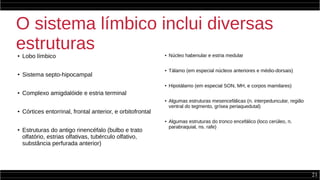 21
O sistema límbico inclui diversas
estruturas● Lobo límbico
●
Sistema septo-hipocampal
●
Complexo amigdalóide e estria terminal
● Córtices entorrinal, frontal anterior, e orbitofrontal
●
Estruturas do antigo rinencéfalo (bulbo e trato
olfatório, estrias olfativas, tubérculo olfativo,
substância perfurada anterior)
● Núcleo habenular e estria medular
● Tálamo (em especial núcleos anteriores e médio-dorsais)
● Hipotálamo (em especial SON, MH, e corpos mamilares)
● Algumas estruturas mesencefálicas (n. interpeduncular, região
ventral do tegmento, grísea periaquedutal)
● Algumas estruturas do tronco encefálico (loco cerúleo, n.
parabraquial, ns. rafe)
 