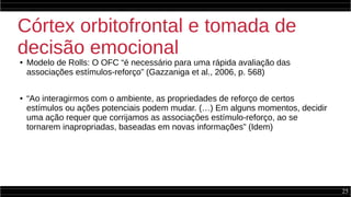 25
Córtex orbitofrontal e tomada de
decisão emocional
● Modelo de Rolls: O OFC “é necessário para uma rápida avaliação das
associações estímulos-reforço” (Gazzaniga et al., 2006, p. 568)
● “Ao interagirmos com o ambiente, as propriedades de reforço de certos
estímulos ou ações potenciais podem mudar. (…) Em alguns momentos, decidir
uma ação requer que corrijamos as associações estímulo-reforço, ao se
tornarem inapropriadas, baseadas em novas informações” (Idem)
 