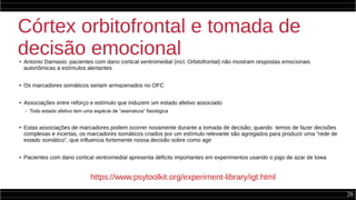26
Córtex orbitofrontal e tomada de
decisão emocional● Antonio Damasio: pacientes com dano cortical ventromedial (incl. Orbitofrontal) não mostram respostas emocionais
autonômicas a estímulos alertantes
●
Os marcadores somáticos seriam armazenados no OFC
●
Associações entre reforço e estímulo que induzem um estado afetivo associado
– Todo estado afetivo tem uma espécie de “assinatura” fisiológica
●
Estas associações de marcadores podem ocorrer novamente durante a tomada de decisão; quando temos de fazer decisões
complexas e incertas, os marcadores somáticos criados por um estímulo relevante são agregados para produzir uma “rede de
estado somático”, que influencia fortemente nossa decisão sobre como agir
● Pacientes com dano cortical ventromedial apresenta déficits importantes em experimentos usando o jogo de azar de Iowa
https://www.psytoolkit.org/experiment-library/igt.html
 