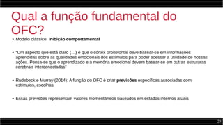 28
Qual a função fundamental do
OFC?● Modelo clássico: inibição comportamental
●
“Um aspecto que está claro (…) é que o córtex orbitofontal deve basear-se em informações
aprendidas sobre as qualidades emocionais dos estímulos para poder acessar a utilidade de nossas
ações. Pensa-se que o aprendizado e a memória emocional devem basear-se em outras estruturas
cerebrais interconectadas”
●
Rudebeck e Murray (2014): A função do OFC é criar previsões específicas associadas com
estímulos, escolhas
●
Essas previsões representam valores momentâneos baseados em estados internos atuais
 