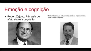 3
Emoção e cognição
●
Robert Zajonc: Primazia do
afeto sobre a cognição
● Richard Lazarus: Julgamentos afetivos inconscientes
com caráter cognitivo
 