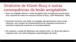 31
Síndrome de Klüver-Bucy e outras
consequências da lesão amigdalóide
●
Dano na amígdala elimina o medo de objetos que normalmente provocavam
uma resposta de medo em macacos (Klüver & Bucy ,1939 Weiskrantz, 1956)
● Pacientes humanos com lesão na amígdala não apresentam esses sinais
clássicos; nem sempre há comprometimento de respostas emocionais a
estímulos inatamente aversivos ou recompensadores
● Em roedores, a lesão de diferentes sub-núcleos (CeA, LA, BLA) não altera a
resposta inata, mas altera bloqueia a aprendizagem de medo
 