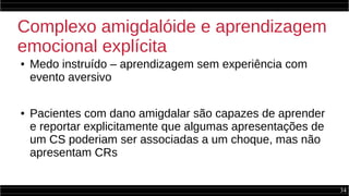 34
Complexo amigdalóide e aprendizagem
emocional explícita
● Medo instruído – aprendizagem sem experiência com
evento aversivo
● Pacientes com dano amigdalar são capazes de aprender
e reportar explicitamente que algumas apresentações de
um CS poderiam ser associadas a um choque, mas não
apresentam CRs
 
