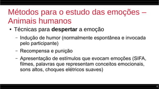 4
Métodos para o estudo das emoções –
Animais humanos
● Técnicas para despertar a emoção
– Indução de humor (normalmente espontânea e invocada
pelo participante)
– Recompensa e punição
– Apresentação de estímulos que evocam emoções (SIFA,
filmes, palavras que representam conceitos emocionais,
sons altos, choques elétricos suaves)
 