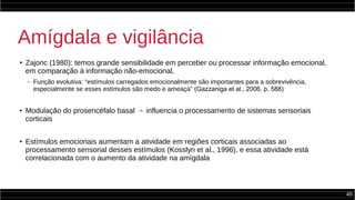 40
Amígdala e vigilância
●
Zajonc (1980): temos grande sensibilidade em perceber ou processar informação emocional,
em comparação à informação não-emocional.
– Função evolutiva: “estímulos carregados emocionalmente são importantes para a sobrevivência,
especialmente se esses estímulos são medo e ameaça” (Gazzaniga et al., 2006, p. 588)
●
Modulação do prosencéfalo basal → influencia o processamento de sistemas sensoriais
corticais
●
Estímulos emocionais aumentam a atividade em regiões corticais associadas ao
processamento sensorial desses estímulos (Kosslyn et al., 1996), e essa atividade está
correlacionada com o aumento da atividade na amígdala
 