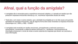 42
Afinal, qual a função da amígdala?
● A amígdala não é necessária para a experiência emocional subjetiva, e é ativada em tarefas que não
produzem respostas emocionais intensas (p. ex., reconhecer expressões faciais de medo)
● “Está claro, com esses e outros estudos, que a atividade da amígdala por si só não causa uma grande
variedade de respostas emocionais, mas de alguma forma deve estar envolvida na resposta emocional”
(Gazzaniga et al., 2006, p. 588) – COMO?
● A amígdala está envolvida em tarefas emocionais, principalmente a estímulos aversivos e
ameaçadores, aumentando a saliência desses estímulos (i.e., facilitando o processamento da
informação emocional e o envio de sinais a outros sistemas de respostas que devem ser sensíveis a
essa informação) Sentido
 