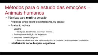 5
Métodos para o estudo das emoções –
Animais humanos
● Técnicas para medir a emoção
– Avaliação direta (relato do participante, ou escala)
– Avaliação indireta
● Escolha
– De objetos, de estímulos, associação implícita...
● Facilitação ou inibição de respostas
● Variáveis psicofisiológicas
– Resposta galvânica da pele, registro poligráfico de respostas cardiovasculares e respiratórias…
– Interferência sobre funções cognitivas
 