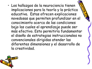 Los hallazgos de la neurociencia tienen implicaciones para la teoría y la práctica educativa.  Estas ofrecen explicaciones novedosas que permiten profundizar en el conocimiento acerca de las condiciones bajo las cuales el aprendizaje puede ser más efectivo. Esto permitiría fundamentar el diseño de estrategias instruccionales no convencionales dirigidas atender las diferentes dimensiones y el desarrollo de la creatividad.  