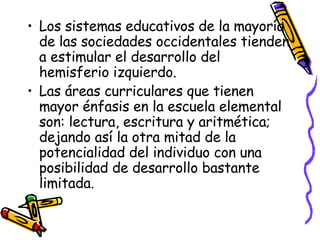 Los sistemas educativos de la mayoría de las sociedades occidentales tienden a estimular el desarrollo del hemisferio izquierdo.  Las áreas curriculares que tienen mayor énfasis en la escuela elemental son: lectura, escritura y aritmética; dejando así la otra mitad de la potencialidad del individuo con una posibilidad de desarrollo bastante limitada.  