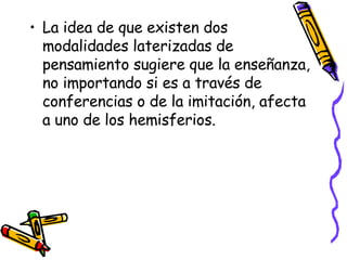 La idea de que existen dos modalidades laterizadas de pensamiento sugiere que la enseñanza, no importando si es a través de conferencias o de la imitación, afecta a uno de los hemisferios. 