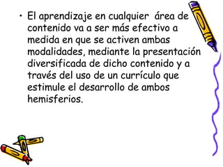 El aprendizaje en cualquier  área de contenido va a ser más efectivo a medida en que se activen ambas modalidades, mediante la presentación diversificada de dicho contenido y a través del uso de un currículo que estimule el desarrollo de ambos hemisferios.  